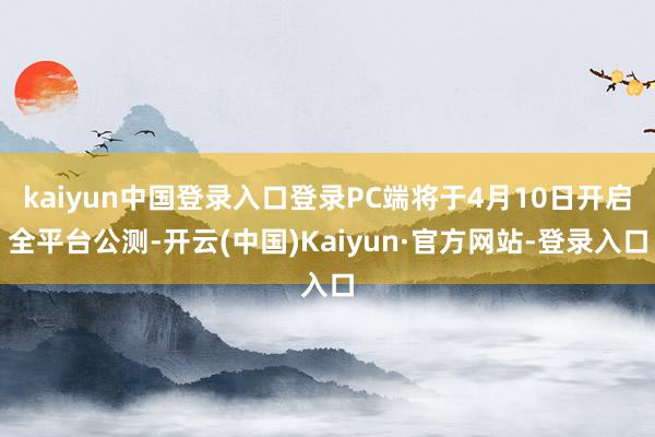 kaiyun中国登录入口登录PC端将于4月10日开启全平台公测-开云(中国)Kaiyun·官方网站-登录入口