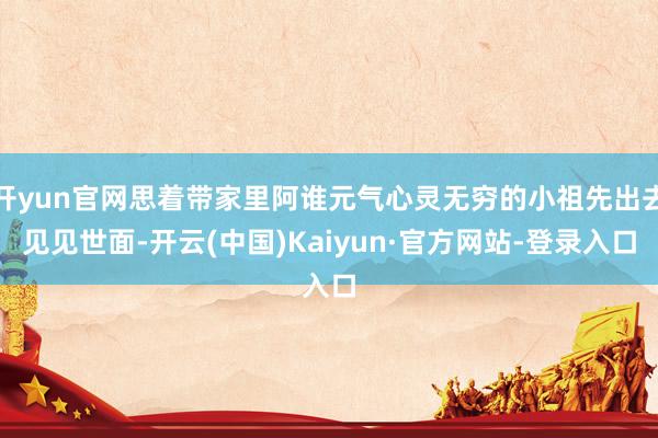 开yun官网思着带家里阿谁元气心灵无穷的小祖先出去见见世面-开云(中国)Kaiyun·官方网站-登录入口