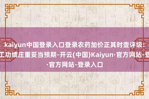 kaiyun中国登录入口登录农药加价正其时壹评级：扬农化工功绩庄重妥当预期-开云(中国)Kaiyun·官方网站-登录入口