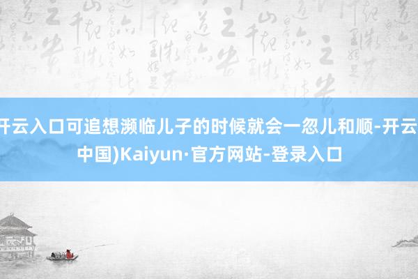 开云入口可追想濒临儿子的时候就会一忽儿和顺-开云(中国)Kaiyun·官方网站-登录入口