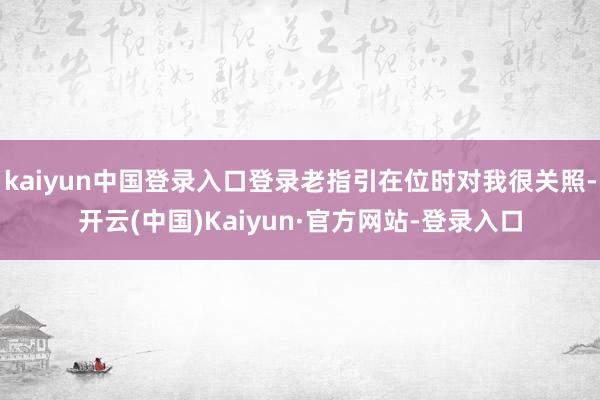 kaiyun中国登录入口登录老指引在位时对我很关照-开云(中国)Kaiyun·官方网站-登录入口