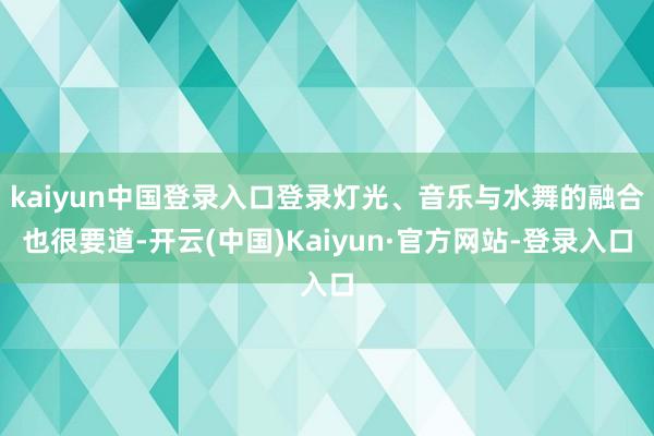 kaiyun中国登录入口登录灯光、音乐与水舞的融合也很要道-开云(中国)Kaiyun·官方网站-登录入口
