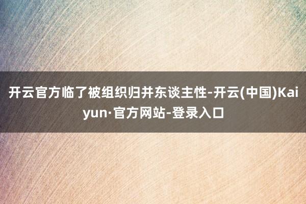 开云官方临了被组织归并东谈主性-开云(中国)Kaiyun·官方网站-登录入口