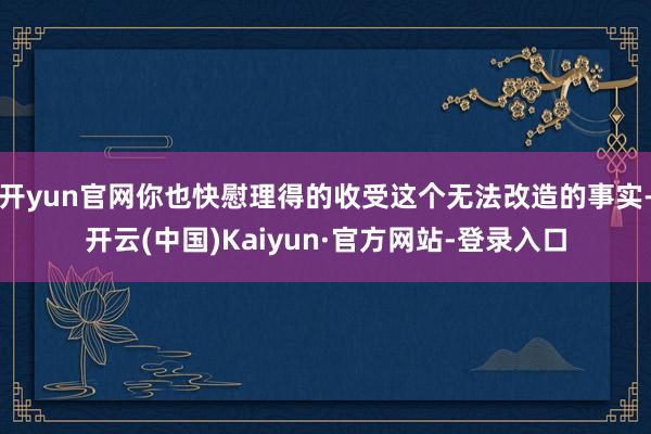 开yun官网你也快慰理得的收受这个无法改造的事实-开云(中国)Kaiyun·官方网站-登录入口