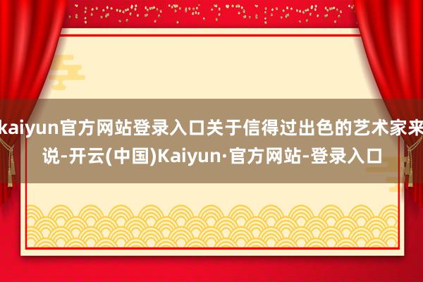 kaiyun官方网站登录入口关于信得过出色的艺术家来说-开云(中国)Kaiyun·官方网站-登录入口