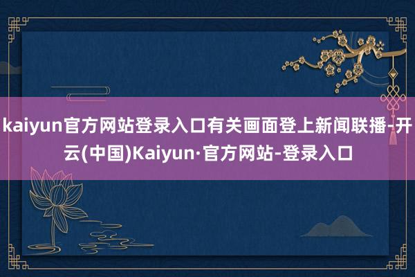 kaiyun官方网站登录入口有关画面登上新闻联播-开云(中国)Kaiyun·官方网站-登录入口