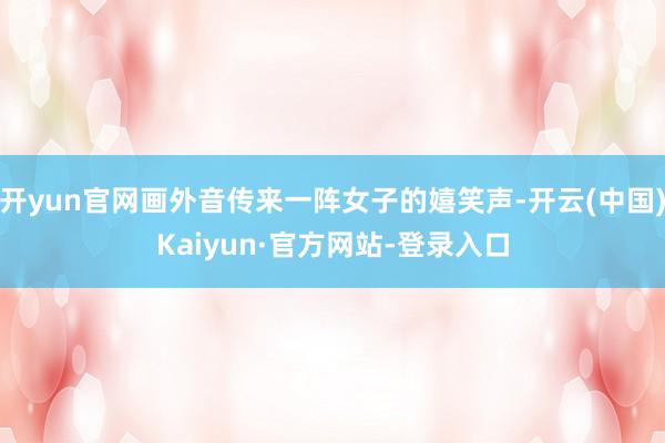 开yun官网画外音传来一阵女子的嬉笑声-开云(中国)Kaiyun·官方网站-登录入口