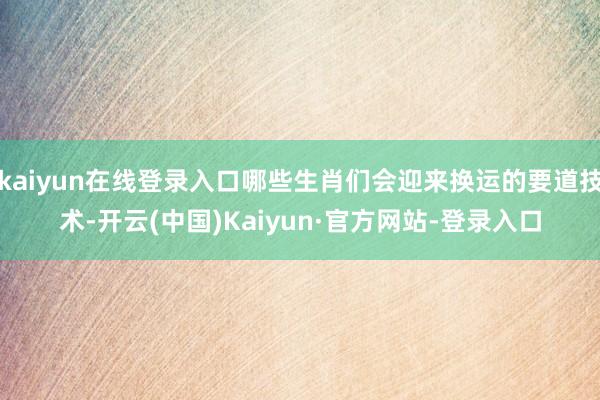 kaiyun在线登录入口哪些生肖们会迎来换运的要道技术-开云(中国)Kaiyun·官方网站-登录入口