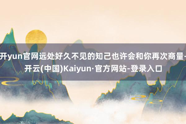 开yun官网远处好久不见的知己也许会和你再次商量-开云(中国)Kaiyun·官方网站-登录入口