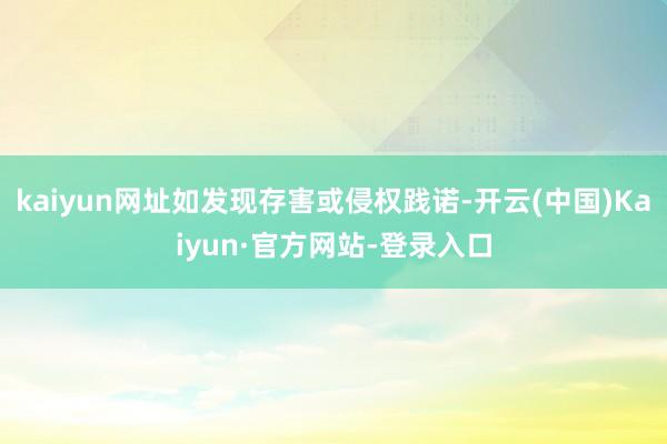 kaiyun网址如发现存害或侵权践诺-开云(中国)Kaiyun·官方网站-登录入口