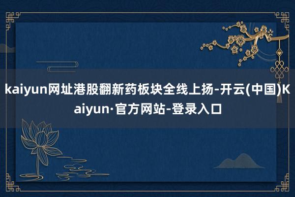 kaiyun网址港股翻新药板块全线上扬-开云(中国)Kaiyun·官方网站-登录入口
