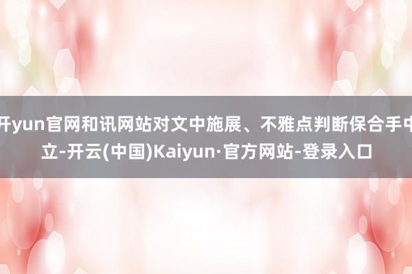开yun官网和讯网站对文中施展、不雅点判断保合手中立-开云(中国)Kaiyun·官方网站-登录入口
