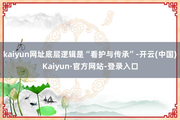 kaiyun网址底层逻辑是“看护与传承”-开云(中国)Kaiyun·官方网站-登录入口