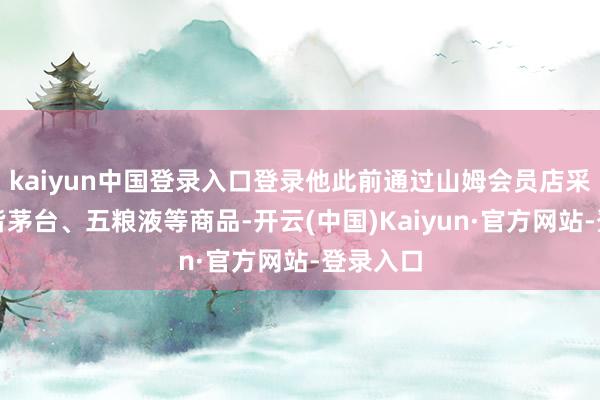 kaiyun中国登录入口登录他此前通过山姆会员店采购了大皆茅台、五粮液等商品-开云(中国)Kaiyun·官方网站-登录入口
