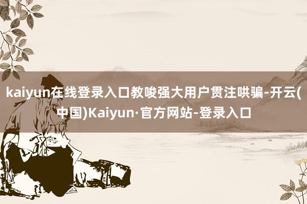 kaiyun在线登录入口教唆强大用户贯注哄骗-开云(中国)Kaiyun·官方网站-登录入口