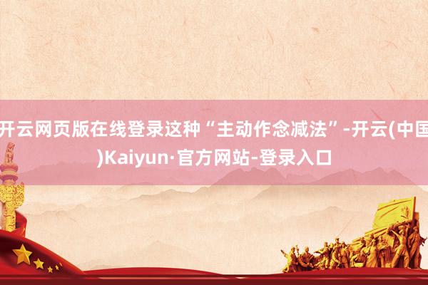开云网页版在线登录这种“主动作念减法”-开云(中国)Kaiyun·官方网站-登录入口