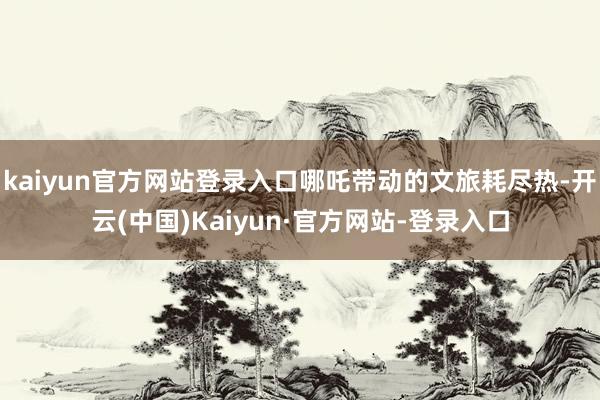 kaiyun官方网站登录入口哪吒带动的文旅耗尽热-开云(中国)Kaiyun·官方网站-登录入口