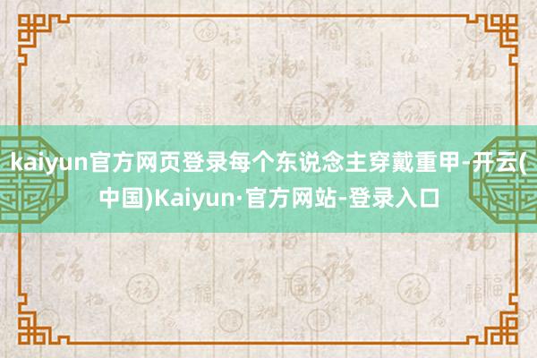 kaiyun官方网页登录每个东说念主穿戴重甲-开云(中国)Kaiyun·官方网站-登录入口