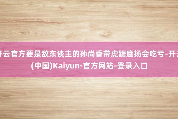 开云官方要是敌东谈主的孙尚香带虎踞鹰扬会吃亏-开云(中国)Kaiyun·官方网站-登录入口