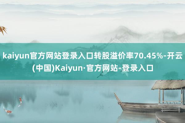 kaiyun官方网站登录入口转股溢价率70.45%-开云(中国)Kaiyun·官方网站-登录入口