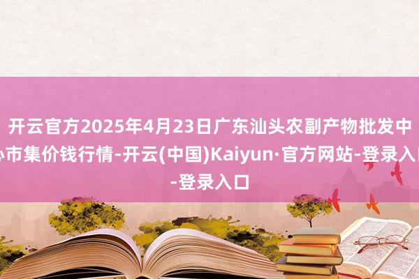 开云官方2025年4月23日广东汕头农副产物批发中心市集价钱行情-开云(中国)Kaiyun·官方网站-登录入口