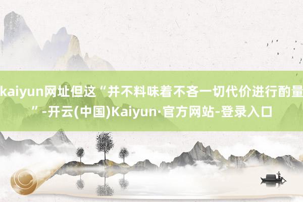 kaiyun网址但这“并不料味着不吝一切代价进行酌量”-开云(中国)Kaiyun·官方网站-登录入口