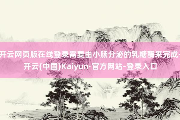 开云网页版在线登录需要由小肠分泌的乳糖酶来完成-开云(中国)Kaiyun·官方网站-登录入口