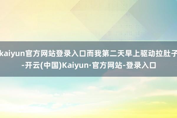 kaiyun官方网站登录入口而我第二天早上驱动拉肚子-开云(中国)Kaiyun·官方网站-登录入口