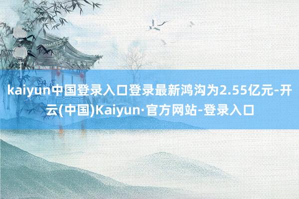 kaiyun中国登录入口登录最新鸿沟为2.55亿元-开云(中国)Kaiyun·官方网站-登录入口
