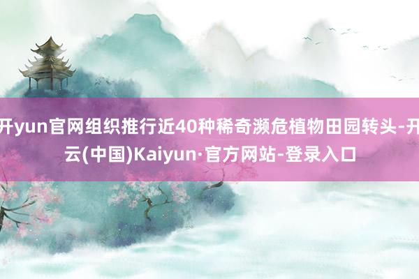 开yun官网组织推行近40种稀奇濒危植物田园转头-开云(中国)Kaiyun·官方网站-登录入口