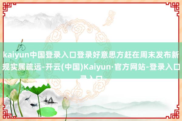 kaiyun中国登录入口登录好意思方赶在周末发布新规实属疏远-开云(中国)Kaiyun·官方网站-登录入口