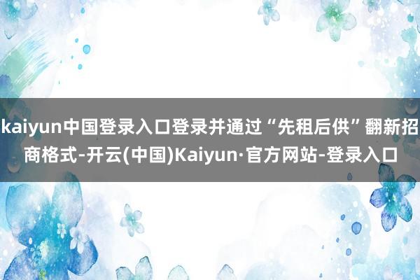 kaiyun中国登录入口登录并通过“先租后供”翻新招商格式-开云(中国)Kaiyun·官方网站-登录入口