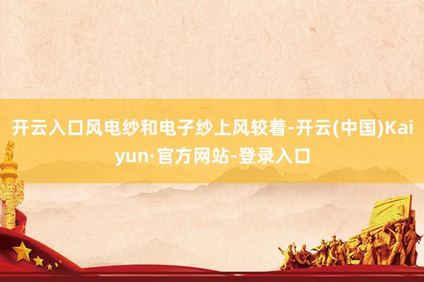 开云入口风电纱和电子纱上风较着-开云(中国)Kaiyun·官方网站-登录入口