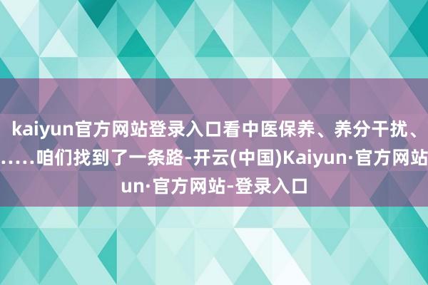 kaiyun官方网站登录入口看中医保养、养分干扰、神经康复……咱们找到了一条路-开云(中国)Kaiyun·官方网站-登录入口