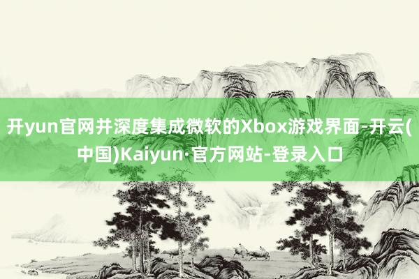 开yun官网并深度集成微软的Xbox游戏界面-开云(中国)Kaiyun·官方网站-登录入口