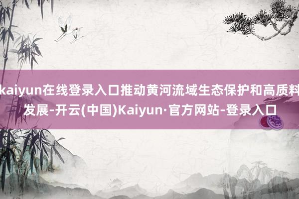 kaiyun在线登录入口推动黄河流域生态保护和高质料发展-开云(中国)Kaiyun·官方网站-登录入口