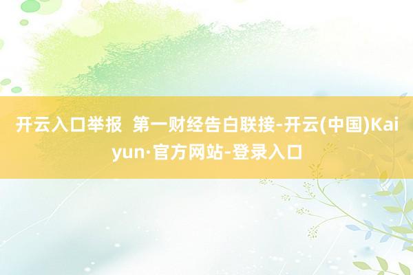 开云入口举报  第一财经告白联接-开云(中国)Kaiyun·官方网站-登录入口