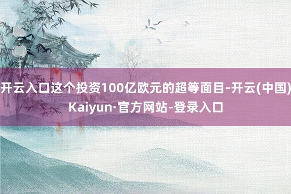 开云入口这个投资100亿欧元的超等面目-开云(中国)Kaiyun·官方网站-登录入口