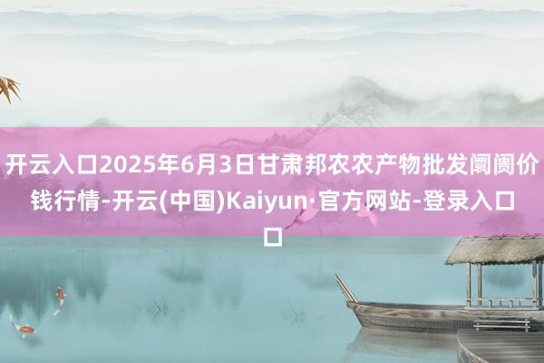 开云入口2025年6月3日甘肃邦农农产物批发阛阓价钱行情-开云(中国)Kaiyun·官方网站-登录入口
