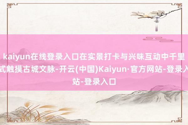 kaiyun在线登录入口在实景打卡与兴味互动中千里浸式触摸古城文脉-开云(中国)Kaiyun·官方网站-登录入口