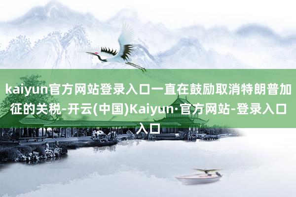 kaiyun官方网站登录入口一直在鼓励取消特朗普加征的关税-开云(中国)Kaiyun·官方网站-登录入口
