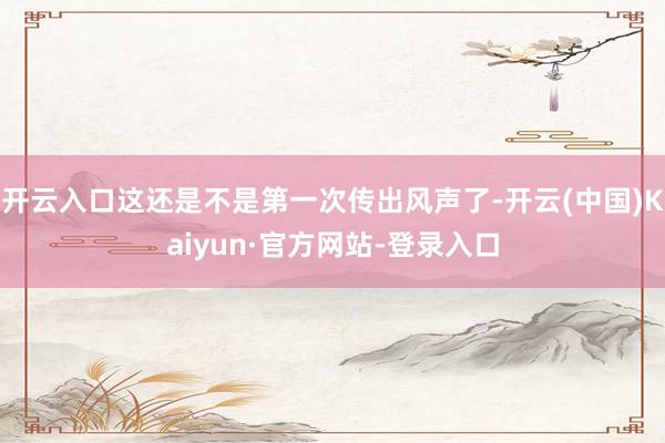 开云入口这还是不是第一次传出风声了-开云(中国)Kaiyun·官方网站-登录入口