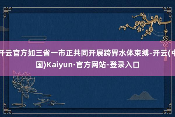 开云官方如三省一市正共同开展跨界水体束缚-开云(中国)Kaiyun·官方网站-登录入口