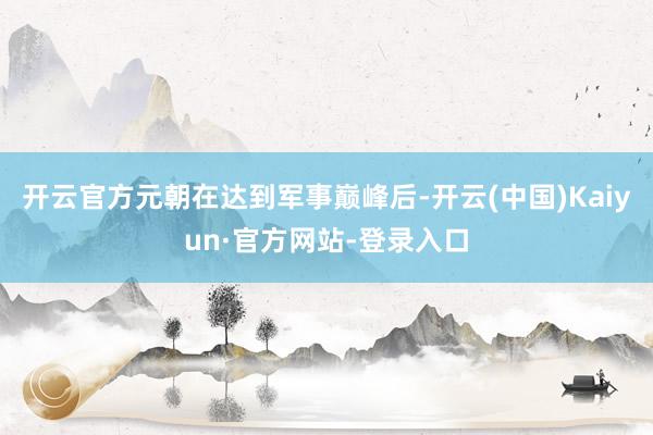 开云官方元朝在达到军事巅峰后-开云(中国)Kaiyun·官方网站-登录入口