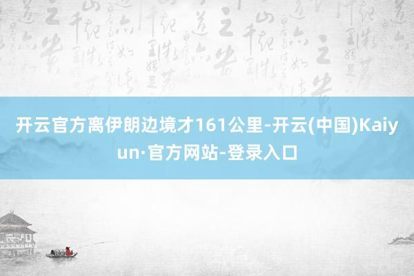 开云官方离伊朗边境才161公里-开云(中国)Kaiyun·官方网站-登录入口