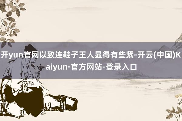开yun官网以致连鞋子王人显得有些紧-开云(中国)Kaiyun·官方网站-登录入口