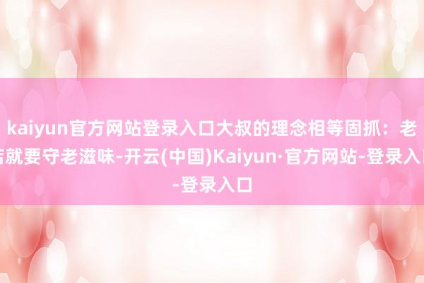 kaiyun官方网站登录入口大叔的理念相等固抓：老店就要守老滋味-开云(中国)Kaiyun·官方网站-登录入口