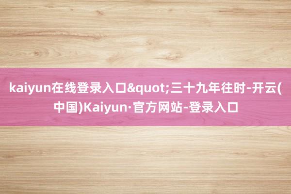 kaiyun在线登录入口"三十九年往时-开云(中国)Kaiyun·官方网站-登录入口