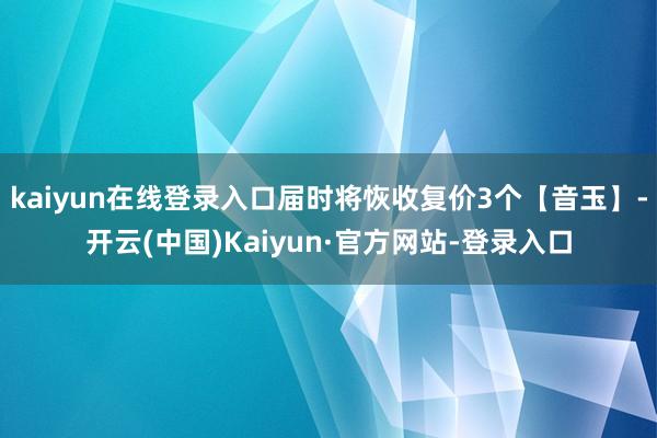 kaiyun在线登录入口届时将恢收复价3个【音玉】-开云(中国)Kaiyun·官方网站-登录入口
