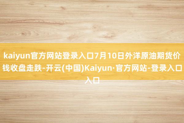 kaiyun官方网站登录入口7月10日外洋原油期货价钱收盘走跌-开云(中国)Kaiyun·官方网站-登录入口